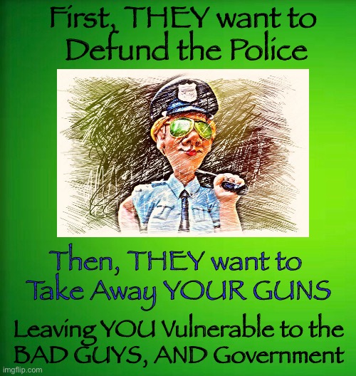 YOU against The WORLD        <neverwoke> | First, THEY want to 
Defund the Police; Then, THEY want to 
Take Away YOUR GUNS; Leaving YOU Vulnerable to the 
BAD GUYS, AND Government | image tagged in biden screws america again,demonrats,woke bullshit is dangerous,anti-american,2nd,gun control | made w/ Imgflip meme maker