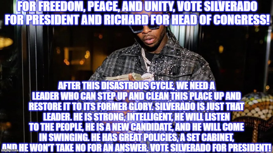 Pop Smoke Sez | FOR FREEDOM, PEACE, AND UNITY, VOTE SILVERADO FOR PRESIDENT AND RICHARD FOR HEAD OF CONGRESS! AFTER THIS DISASTROUS CYCLE, WE NEED A LEADER WHO CAN STEP UP AND CLEAN THIS PLACE UP AND RESTORE IT TO ITS FORMER GLORY. SILVERADO IS JUST THAT LEADER. HE IS STRONG, INTELLIGENT, HE WILL LISTEN TO THE PEOPLE, HE IS A NEW CANDIDATE, AND HE WILL COME IN SWINGING. HE HAS GREAT POLICIES, A SET CABINET, AND HE WON'T TAKE NO FOR AN ANSWER. VOTE SILVERADO FOR PRESIDENT! | image tagged in richard,vote | made w/ Imgflip meme maker