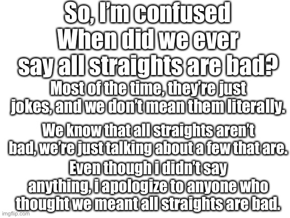 Blank White Template | So, I’m confused; When did we ever say all straights are bad? Most of the time, they’re just jokes, and we don’t mean them literally. We know that all straights aren’t bad, we’re just talking about a few that are. Even though i didn’t say anything, i apologize to anyone who thought we meant all straights are bad. | image tagged in blank white template | made w/ Imgflip meme maker