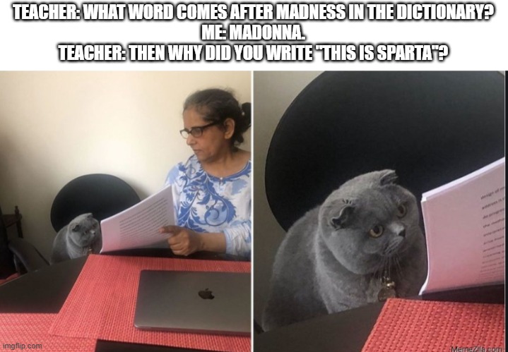 This is Sparta | TEACHER: WHAT WORD COMES AFTER MADNESS IN THE DICTIONARY?
ME: MADONNA.
TEACHER: THEN WHY DID YOU WRITE "THIS IS SPARTA"? | image tagged in then why did you write,this is sparta,madness - this is sparta,sparta leonidas,sparta,this is sparta meme | made w/ Imgflip meme maker