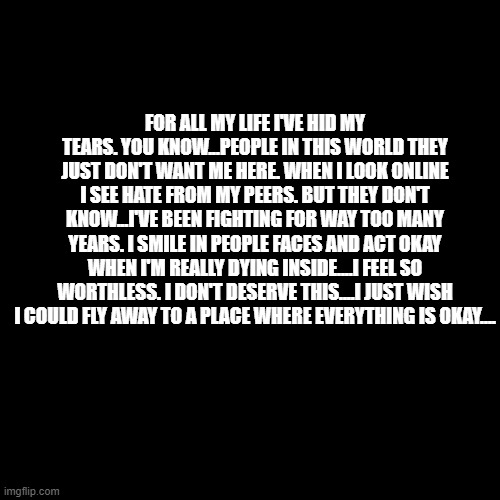 I wrote this bc ya girl was in her feelings last night ;-; yes I know, no one asked lol | FOR ALL MY LIFE I'VE HID MY TEARS. YOU KNOW...PEOPLE IN THIS WORLD THEY JUST DON'T WANT ME HERE. WHEN I LOOK ONLINE I SEE HATE FROM MY PEERS. BUT THEY DON'T KNOW...I'VE BEEN FIGHTING FOR WAY TOO MANY YEARS. I SMILE IN PEOPLE FACES AND ACT OKAY WHEN I'M REALLY DYING INSIDE....I FEEL SO WORTHLESS. I DON'T DESERVE THIS....I JUST WISH I COULD FLY AWAY TO A PLACE WHERE EVERYTHING IS OKAY.... | image tagged in memes,blank transparent square | made w/ Imgflip meme maker