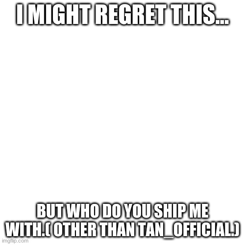 oh gawd | I MIGHT REGRET THIS... BUT WHO DO YOU SHIP ME WITH.( OTHER THAN TAN_OFFICIAL.) | image tagged in memes,blank transparent square | made w/ Imgflip meme maker