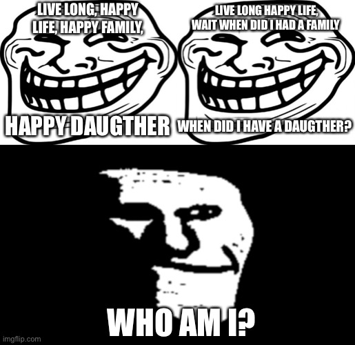 trollface gets alzheimer (sorry if the title is unfunny) | LIVE LONG HAPPY LIFE, WAIT WHEN DID I HAD A FAMILY; LIVE LONG, HAPPY LIFE, HAPPY FAMILY, HAPPY DAUGTHER; WHEN DID I HAVE A DAUGTHER? WHO AM I? | image tagged in memes,troll face,trollge | made w/ Imgflip meme maker