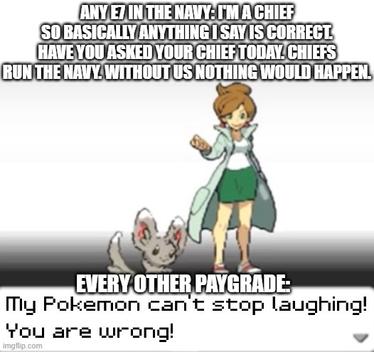 E7s in the navy |  ANY E7 IN THE NAVY: I'M A CHIEF SO BASICALLY ANYTHING I SAY IS CORRECT. HAVE YOU ASKED YOUR CHIEF TODAY. CHIEFS RUN THE NAVY. WITHOUT US NOTHING WOULD HAPPEN. EVERY OTHER PAYGRADE: | image tagged in my pokemon can't stop laughing you are wrong,us navy,navy,military,military humor,us military | made w/ Imgflip meme maker