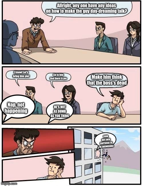 Boardroom Meeting Suggestion | Allright, any one have any ideas on how to make the guy day-dreaming talk? I know! Let's bring him pie! Lie to him that there is pie; Make him think that the boss's dead; Nap, not happening; HE'S NOT AS DUMB AS YOU THINK; YOUR NOT EVEN SUPPOSED TO BE ANSWERING! | image tagged in memes,boardroom meeting suggestion | made w/ Imgflip meme maker