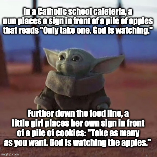 Baby Yoda Jokester |  In a Catholic school cafeteria, a nun places a sign in front of a pile of apples that reads "Only take one. God is watching."; Further down the food line, a little girl places her own sign in front of a pile of cookies: "Take as many as you want. God is watching the apples." | image tagged in baby yoda,jokes,catholic,funny | made w/ Imgflip meme maker