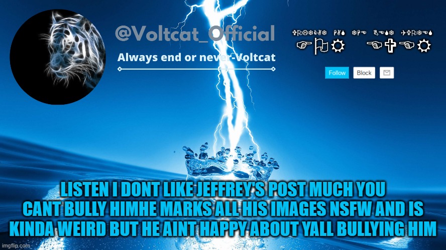 try to be nicer to him even if you dont like his posts | LISTEN I DONT LIKE JEFFREY'S POST MUCH YOU CANT BULLY HIMHE MARKS ALL HIS IMAGES NSFW AND IS KINDA WEIRD BUT HE AINT HAPPY ABOUT YALL BULLYING HIM | image tagged in voltcat new template | made w/ Imgflip meme maker