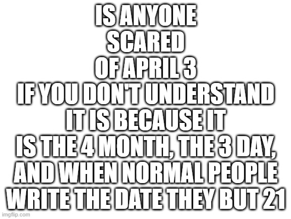 sorry about the last one ? | IS ANYONE SCARED OF APRIL 3; IF YOU DON'T UNDERSTAND IT IS BECAUSE IT IS THE 4 MONTH, THE 3 DAY, AND WHEN NORMAL PEOPLE WRITE THE DATE THEY BUT 21 | image tagged in blank white template | made w/ Imgflip meme maker