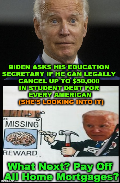 The Lights Are On But Nobody's Home | BIDEN ASKS HIS EDUCATION 
SECRETARY IF HE CAN LEGALLY 
CANCEL UP TO $50,000 
IN STUDENT DEBT FOR 
EVERY AMERICAN; (SHE'S LOOKING INTO IT); What Next? Pay Off 
All Home Mortgages? | image tagged in politics,joe biden,democrats,radical,insanity,debt | made w/ Imgflip meme maker