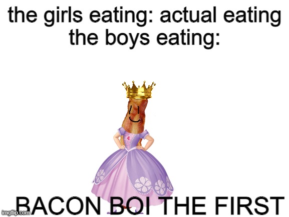 Blank White Template | the girls eating: actual eating
the boys eating:; BACON BOI THE FIRST | image tagged in blank white template | made w/ Imgflip meme maker