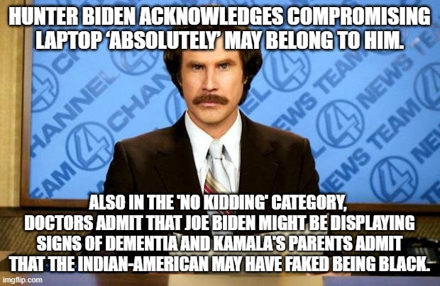Somehow ONLY leftists are surprised: | HUNTER BIDEN ACKNOWLEDGES COMPROMISING LAPTOP ‘ABSOLUTELY’ MAY BELONG TO HIM. ALSO IN THE 'NO KIDDING' CATEGORY,  DOCTORS ADMIT THAT JOE BIDEN MIGHT BE DISPLAYING SIGNS OF DEMENTIA AND KAMALA'S PARENTS ADMIT THAT THE INDIAN-AMERICAN MAY HAVE FAKED BEING BLACK. | image tagged in breaking news | made w/ Imgflip meme maker