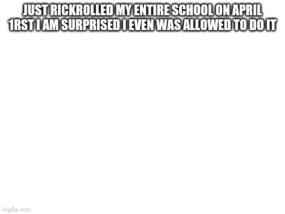 Blank White Template | JUST RICKROLLED MY ENTIRE SCHOOL ON APRIL 1RST I AM SURPRISED I EVEN WAS ALLOWED TO DO IT | image tagged in blank white template | made w/ Imgflip meme maker