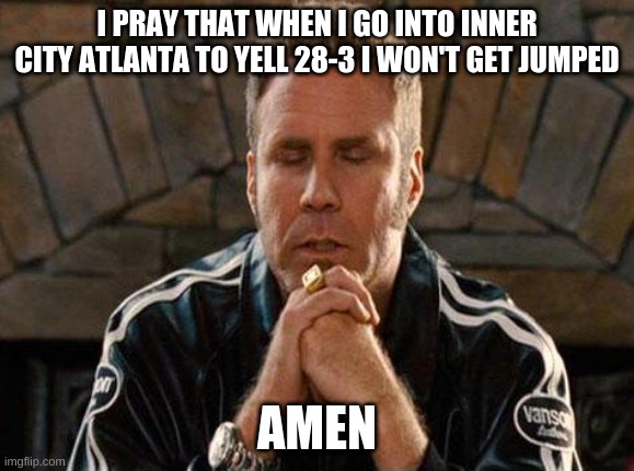 Ricky Bobby Praying | I PRAY THAT WHEN I GO INTO INNER CITY ATLANTA TO YELL 28-3 I WON'T GET JUMPED; AMEN | image tagged in ricky bobby praying | made w/ Imgflip meme maker