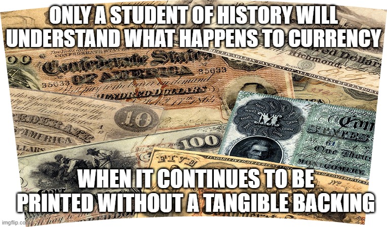 Confederate Money Devaluation | ONLY A STUDENT OF HISTORY WILL UNDERSTAND WHAT HAPPENS TO CURRENCY; WHEN IT CONTINUES TO BE PRINTED WITHOUT A TANGIBLE BACKING | image tagged in confederate,money,devaluation,currency,inflation,history | made w/ Imgflip meme maker