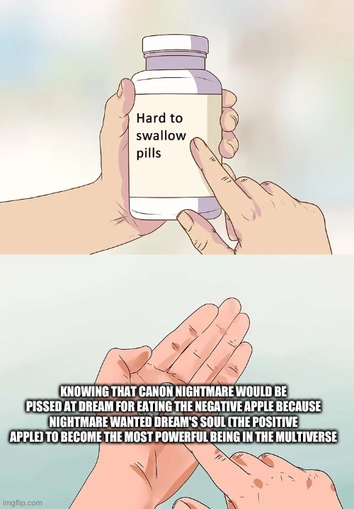 fax. | KNOWING THAT CANON NIGHTMARE WOULD BE PISSED AT DREAM FOR EATING THE NEGATIVE APPLE BECAUSE NIGHTMARE WANTED DREAM'S SOUL (THE POSITIVE APPLE) TO BECOME THE MOST POWERFUL BEING IN THE MULTIVERSE | image tagged in hard to swallow pills | made w/ Imgflip meme maker