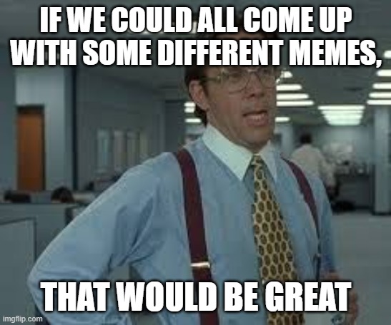 IF WE COULD ALL COME UP WITH SOME DIFFERENT MEMES, THAT WOULD BE GREAT | image tagged in tps reports | made w/ Imgflip meme maker
