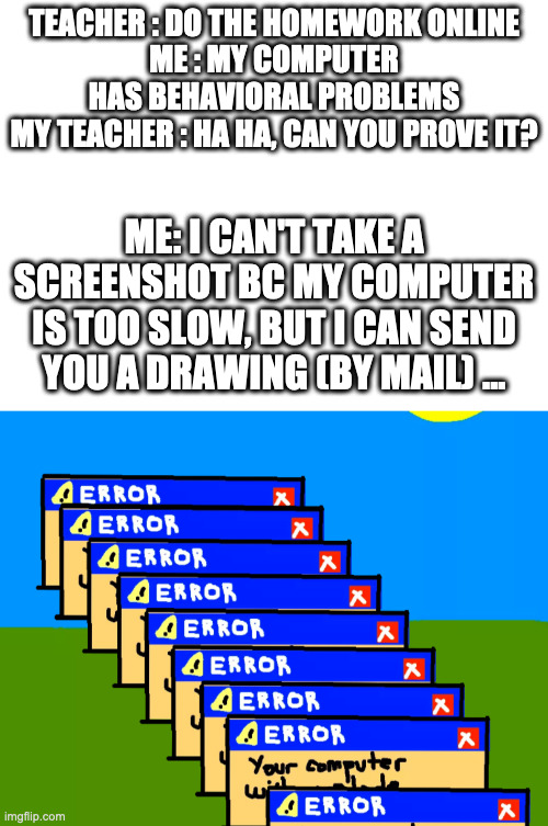 One day in the life... of Michael! | TEACHER : DO THE HOMEWORK ONLINE
ME : MY COMPUTER HAS BEHAVIORAL PROBLEMS
MY TEACHER : HA HA, CAN YOU PROVE IT? ME: I CAN'T TAKE A SCREENSHOT BC MY COMPUTER IS TOO SLOW, BUT I CAN SEND YOU A DRAWING (BY MAIL) ... | image tagged in blank white template,computer,fail,school,online,fun-sharing | made w/ Imgflip meme maker