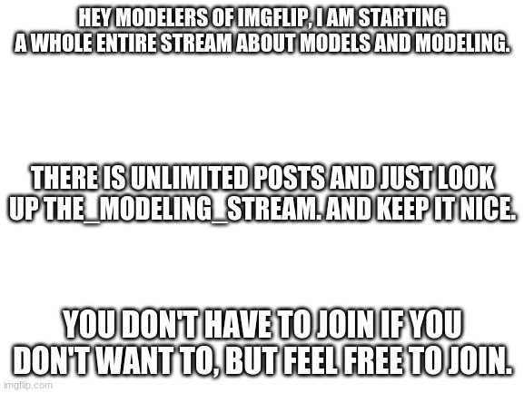 Please just join the stream to have fun, chat about models, and show off your amazing builds | HEY MODELERS OF IMGFLIP, I AM STARTING A WHOLE ENTIRE STREAM ABOUT MODELS AND MODELING. THERE IS UNLIMITED POSTS AND JUST LOOK UP THE_MODELING_STREAM. AND KEEP IT NICE. YOU DON'T HAVE TO JOIN IF YOU DON'T WANT TO, BUT FEEL FREE TO JOIN. | image tagged in models | made w/ Imgflip meme maker