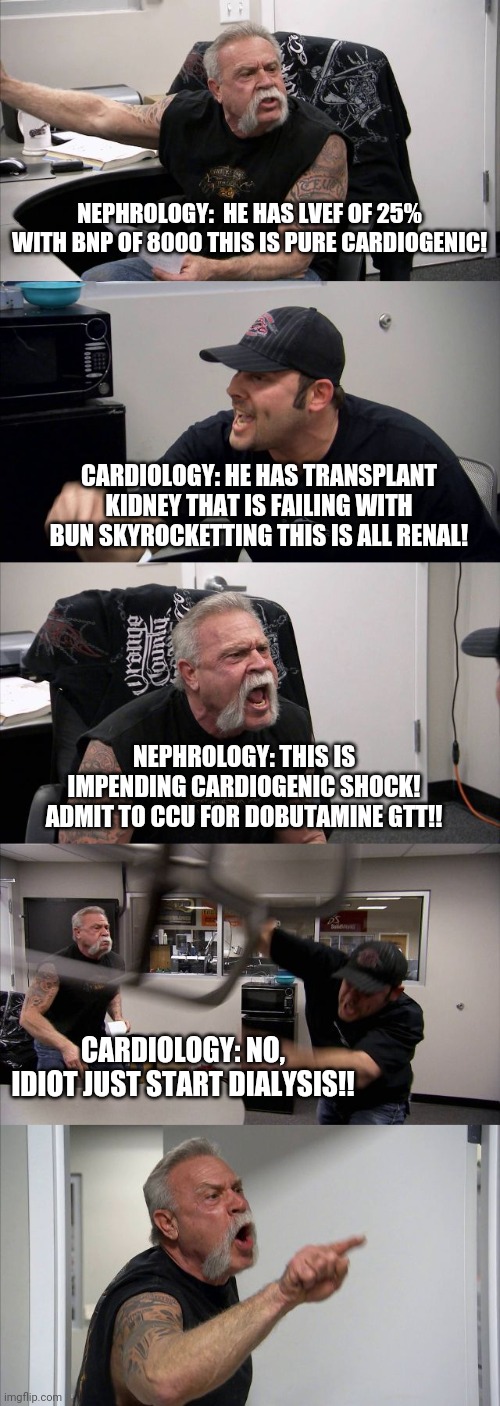 American Chopper Argument Meme | NEPHROLOGY:  HE HAS LVEF OF 25% WITH BNP OF 8000 THIS IS PURE CARDIOGENIC! CARDIOLOGY: HE HAS TRANSPLANT KIDNEY THAT IS FAILING WITH BUN SKYROCKETTING THIS IS ALL RENAL! NEPHROLOGY: THIS IS IMPENDING CARDIOGENIC SHOCK! ADMIT TO CCU FOR DOBUTAMINE GTT!! CARDIOLOGY: NO, IDIOT JUST START DIALYSIS!! | image tagged in memes,american chopper argument | made w/ Imgflip meme maker