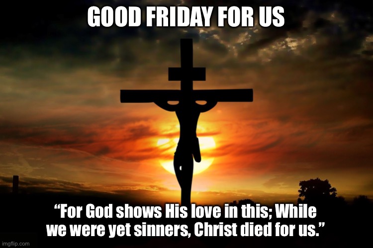 Jesus said: “I am the Way, the truth, and the life… No one comes to the Father apart from me.” (John 14:6) | GOOD FRIDAY FOR US; “For God shows His love in this; While we were yet sinners, Christ died for us.” | image tagged in the crucifixion,cross,jesus,tgif,good,friday | made w/ Imgflip meme maker