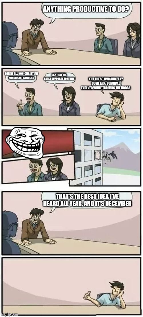 Die, Fortnite | ANYTHING PRODUCTIVE TO DO? DELETE ALL NON-CHRISTIAN MINECRAFT SERVERS; SAY THAT MR. BEAST SUPPORTS FORTNITE; KILL THESE TWO AND PLAY SOME ARK: SURVIVAL EVOLVED WHILE TROLLING THE NOOBS; THAT'S THE BEST IDEA I'VE HEARD ALL YEAR, AND IT'S DECEMBER | image tagged in boardroom meeting suggestion 2 | made w/ Imgflip meme maker