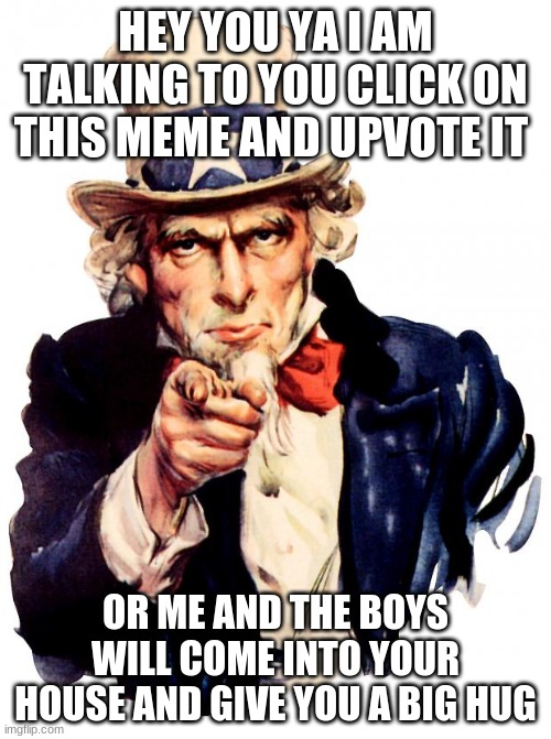 Cick on this please I will reply to all comments (I am so lonely) :C | HEY YOU YA I AM TALKING TO YOU CLICK ON THIS MEME AND UPVOTE IT; OR ME AND THE BOYS WILL COME INTO YOUR HOUSE AND GIVE YOU A BIG HUG | image tagged in memes,uncle sam | made w/ Imgflip meme maker