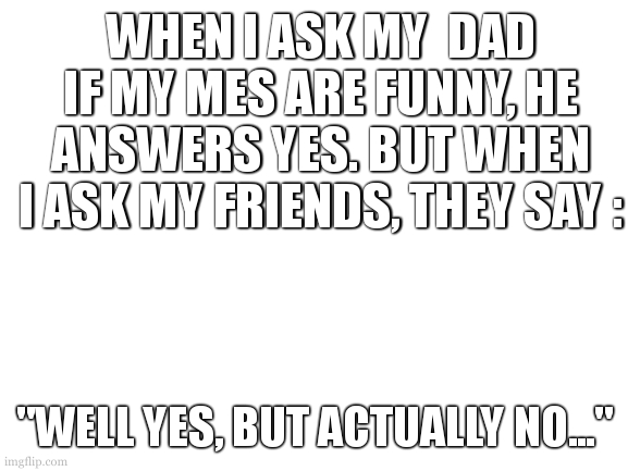 comment if my memes are funny | WHEN I ASK MY  DAD IF MY MES ARE FUNNY, HE ANSWERS YES. BUT WHEN I ASK MY FRIENDS, THEY SAY :; "WELL YES, BUT ACTUALLY NO..." | image tagged in blank white template | made w/ Imgflip meme maker
