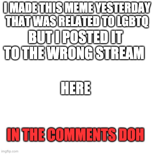 :D | I MADE THIS MEME YESTERDAY THAT WAS RELATED TO LGBTQ; BUT I POSTED IT TO THE WRONG STREAM; HERE; IN THE COMMENTS DOH | image tagged in memes,blank transparent square | made w/ Imgflip meme maker