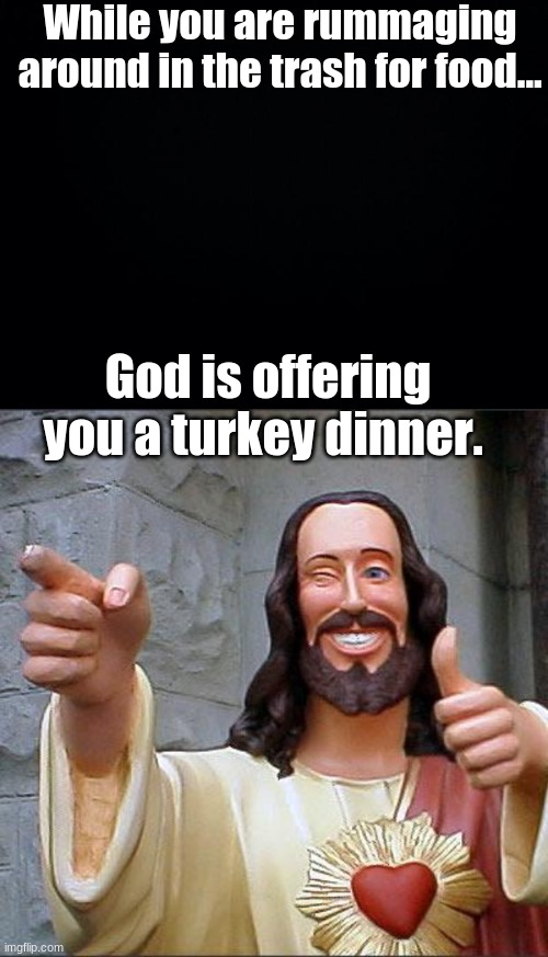 Say yes. | While you are rummaging around in the trash for food... God is offering you a turkey dinner. | image tagged in black background,memes,buddy christ | made w/ Imgflip meme maker