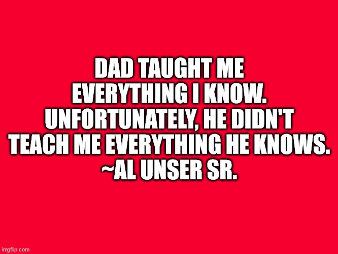 Dad Taught Me |  DAD TAUGHT ME EVERYTHING I KNOW. UNFORTUNATELY, HE DIDN'T TEACH ME EVERYTHING HE KNOWS.
~AL UNSER SR. | image tagged in dad taught me,everything i know,al unser sr | made w/ Imgflip meme maker