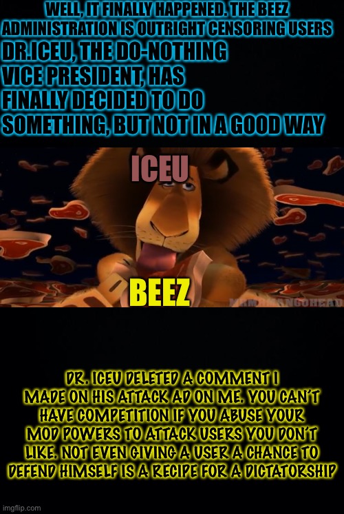Don’t Support The Dictatorship! | WELL, IT FINALLY HAPPENED. THE BEEZ ADMINISTRATION IS OUTRIGHT CENSORING USERS; DR.ICEU, THE DO-NOTHING VICE PRESIDENT, HAS FINALLY DECIDED TO DO SOMETHING, BUT NOT IN A GOOD WAY; ICEU; BEEZ; DR. ICEU DELETED A COMMENT I MADE ON HIS ATTACK AD ON ME. YOU CAN’T HAVE COMPETITION IF YOU ABUSE YOUR MOD POWERS TO ATTACK USERS YOU DON’T LIKE. NOT EVEN GIVING A USER A CHANCE TO DEFEND HIMSELF IS A RECIPE FOR A DICTATORSHIP | image tagged in black background,richard | made w/ Imgflip meme maker