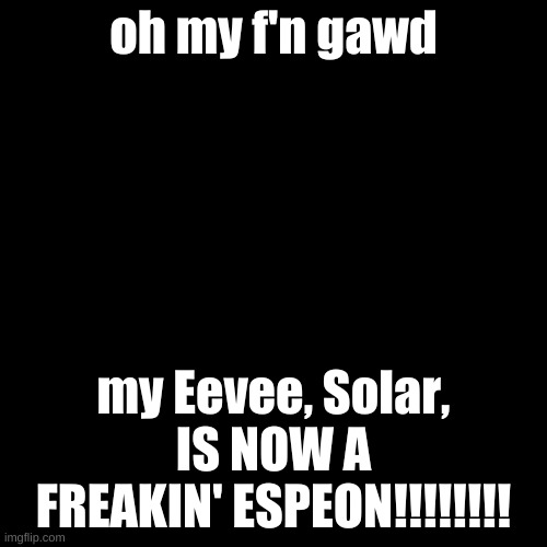 Blank Transparent Square | oh my f'n gawd; my Eevee, Solar, IS NOW A FREAKIN' ESPEON!!!!!!!! | image tagged in memes,blank transparent square | made w/ Imgflip meme maker