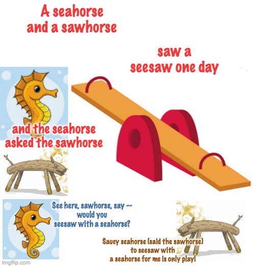 Happy poetry month, everyone! (This is from an old anthology). | A seahorse and a sawhorse; saw a seesaw one day; and the seahorse asked the sawhorse; See here, sawhorse, say --
would you seesaw with a seahorse? Saucy seahorse (said the sawhorse)
to seesaw with a seahorse for me is only play! | image tagged in holidays,poetry,play,silly | made w/ Imgflip meme maker