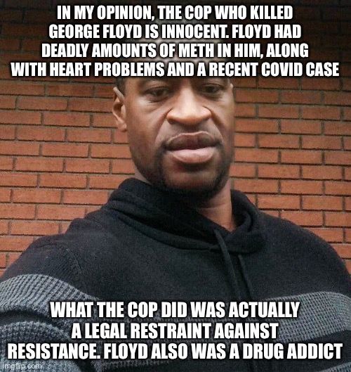 My opinion | IN MY OPINION, THE COP WHO KILLED GEORGE FLOYD IS INNOCENT. FLOYD HAD DEADLY AMOUNTS OF METH IN HIM, ALONG WITH HEART PROBLEMS AND A RECENT COVID CASE; WHAT THE COP DID WAS ACTUALLY A LEGAL RESTRAINT AGAINST RESISTANCE. FLOYD ALSO WAS A DRUG ADDICT | image tagged in george floyd | made w/ Imgflip meme maker