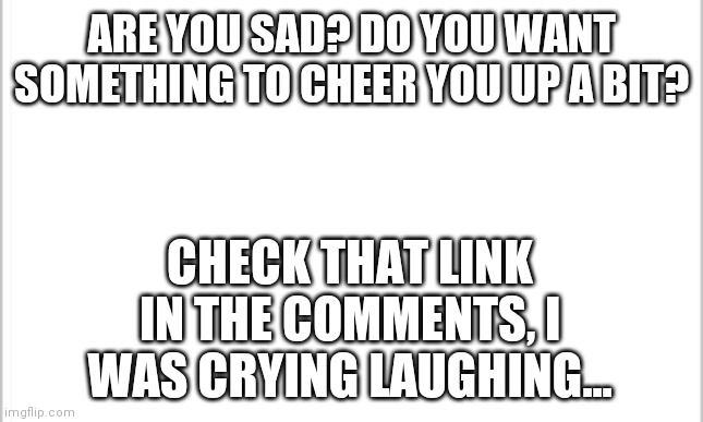 white background | ARE YOU SAD? DO YOU WANT SOMETHING TO CHEER YOU UP A BIT? CHECK THAT LINK IN THE COMMENTS, I WAS CRYING LAUGHING... | image tagged in amogus,memes,funny,comments | made w/ Imgflip meme maker