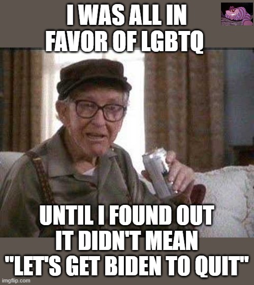 I am still in favor of my version though. | I WAS ALL IN FAVOR OF LGBTQ; UNTIL I FOUND OUT IT DIDN'T MEAN "LET'S GET BIDEN TO QUIT" | image tagged in grumpy old man | made w/ Imgflip meme maker