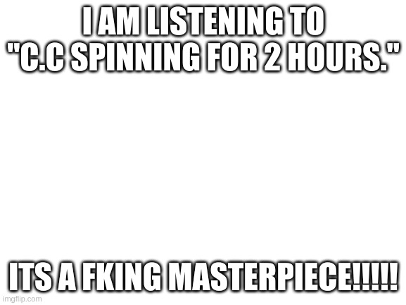 Blank White Template | I AM LISTENING TO "C.C SPINNING FOR 2 HOURS."; ITS A FKING MASTERPIECE!!!!! | image tagged in blank white template | made w/ Imgflip meme maker