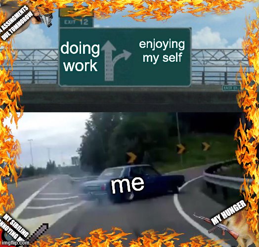 Left Exit 12 Off Ramp Meme | 24 ASSINGMENTS
DUE TOMMOROW; doing work; enjoying my self; me; MY HUNGER; MY SIBILING ANNOYING ME | image tagged in memes,left exit 12 off ramp | made w/ Imgflip meme maker