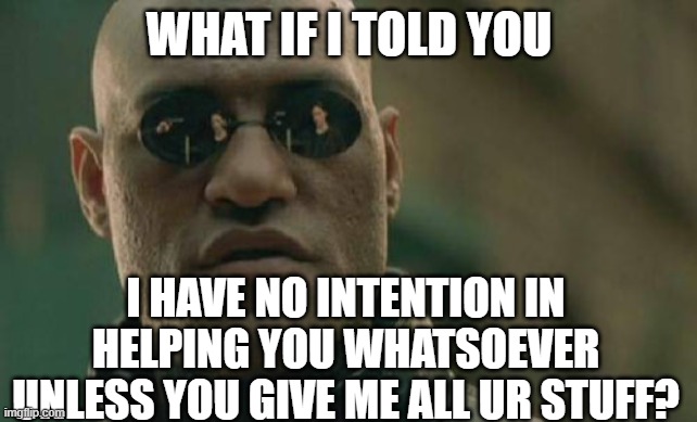 It's simple. Gimme everything ya got. Da wallet, da shoes, da keys... | WHAT IF I TOLD YOU; I HAVE NO INTENTION IN HELPING YOU WHATSOEVER UNLESS YOU GIVE ME ALL UR STUFF? | image tagged in memes,matrix morpheus | made w/ Imgflip meme maker