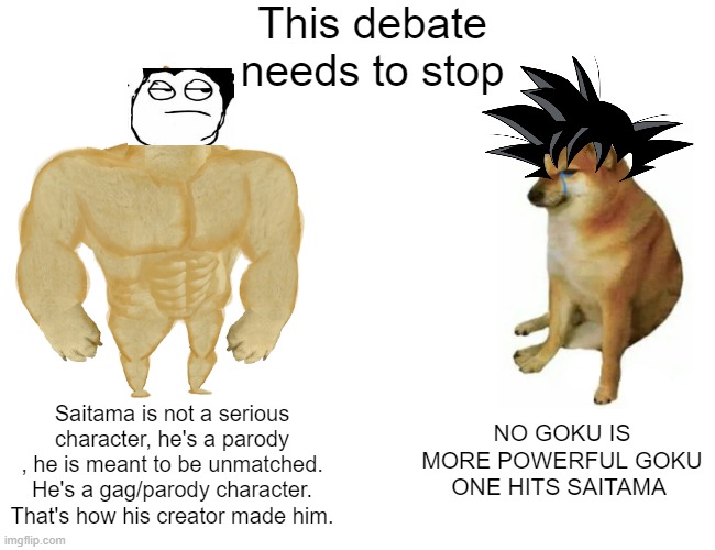 Buff Doge vs. Cheems Meme | This debate needs to stop; NO GOKU IS MORE POWERFUL GOKU ONE HITS SAITAMA; Saitama is not a serious character, he's a parody , he is meant to be unmatched. He's a gag/parody character. That's how his creator made him. | image tagged in memes,buff doge vs cheems | made w/ Imgflip meme maker