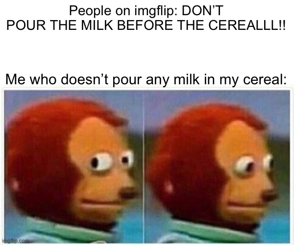 Monkey Puppet | People on imgflip: DON’T POUR THE MILK BEFORE THE CEREALLL!! Me who doesn’t pour any milk in my cereal: | image tagged in memes,monkey puppet,cereal,milk | made w/ Imgflip meme maker