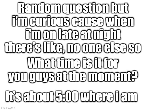 Blank White Template | Random question but i’m curious cause when i’m on late at night there’s like, no one else so; What time is it for you guys at the moment? It’s about 5:00 where i am | image tagged in blank white template | made w/ Imgflip meme maker