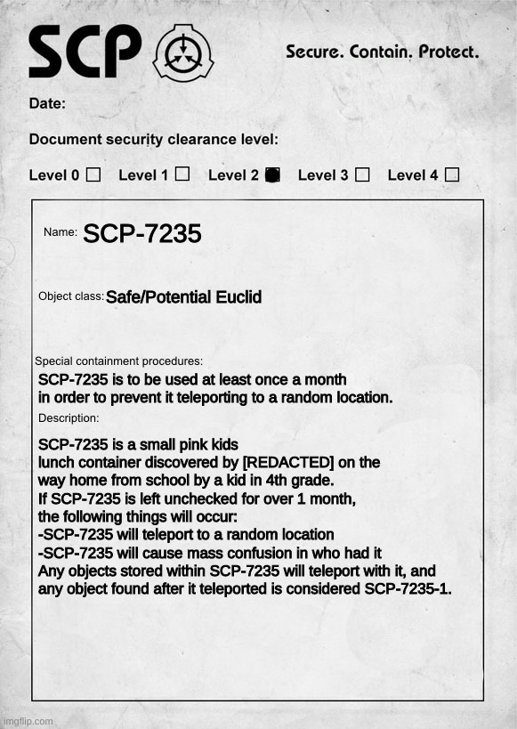 SCP document | SCP-7235; Safe/Potential Euclid; SCP-7235 is to be used at least once a month in order to prevent it teleporting to a random location. SCP-7235 is a small pink kids lunch container discovered by [REDACTED] on the way home from school by a kid in 4th grade.
If SCP-7235 is left unchecked for over 1 month, the following things will occur:
-SCP-7235 will teleport to a random location
-SCP-7235 will cause mass confusion in who had it
Any objects stored within SCP-7235 will teleport with it, and any object found after it teleported is considered SCP-7235-1. | image tagged in scp document | made w/ Imgflip meme maker