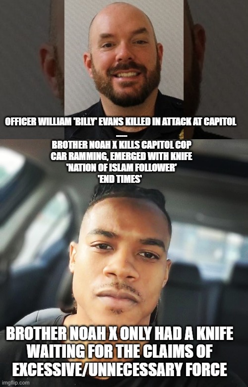 Capitol Police Office Killed | OFFICER WILLIAM 'BILLY' EVANS KILLED IN ATTACK AT CAPITOL 
......

BROTHER NOAH X KILLS CAPITOL COP
CAR RAMMING, EMERGED WITH KNIFE
'NATION OF ISLAM FOLLOWER'
'END TIMES'; BROTHER NOAH X ONLY HAD A KNIFE 
WAITING FOR THE CLAIMS OF 
EXCESSIVE/UNNECESSARY FORCE | image tagged in politics,police officer,islam | made w/ Imgflip meme maker