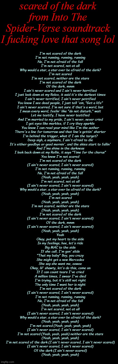 Hide was amazing too- | scared of the dark from Into The Spider-Verse soundtrack
I fucking love that song lol; I'm not scared of the dark
I'm not running, running, running
No, I'm not afraid of the fall
I'm not scared, not at all
Why would a star, a star ever be afraid of the dark?
I'm not scared
I'm not scared, neither are the stars
I'm not scared of the dark
Of the dark, mmm
I ain't never scared and I ain't never horrified
I just look down at my Rolex, it said it's the darkest times
I ain't never terrified, I ain't never petrified
You know I see dead people, I just tell 'em, "Get a life"
I ain't never scurred, I'm not sure if that's a word, but
I mean every word, feelin' like "do not disturb," wait
Let me testify, I have never testified
And I'm married to my pride, I ain't never, never cried
I got eyes like marbles, if I cry they sparkle
You know I can read your mind like I'm the author
There's a line for tomorrow and that line's gettin' shorter
I'm behind the trigger, what if I am the target?
Deep sigh, a sayōnara, I ain't afraid to die
It's either goodbye or good mornin', and the skies start to fallin'
And I'ma shine in the darkness
I look back down at my Rollie, it says "Time for the chorus"
You know I'm not scared
I'm not scared of the dark
(I ain't never scared, I ain't never scared)
I'm not running, running, running
No, I'm not afraid of the fall
(Yeah, yeah, yeah, yeah)
I'm not scared, not at all
(I ain't never scared, I ain't never scared)
Why would a star, a star ever be afraid of the dark?
(Yeah, yeah, yeah, yeah)
I'm not scared
(Yeah, yeah, yeah, yeah)
I'm not scared, neither are the stars
(Yeah, yeah, yeah, yeah)
I'm not scared of the dark
(I ain't never scared, I ain't never scared)
Of the dark, mmm
(I ain't never scared, I ain't never scared)
(Yeah, yeah, yeah, yeah)
Yeah
Okay, put my heart to the side
In my feelings, hoe, let's ride
Big MAC to the side
If she call, I'm gon' slide
"That my baby" Boy, you crazy
She might get a new Mercedes
She say she want me, oowee
Okay, lil' shawty, let's do this, come on
If I can count tears I've cried
A million times, I swear I've died
I'm trying, but it's still not right
The only time I want her is night
I'm not scared of the dark
(I ain't never scared, I ain't never scared)
I'm not running, running, running
No, I'm not afraid of the fall
(Yeah, yeah, yeah, yeah)
I'm not scared, not at all
(I ain't never scared, I ain't never scared)
Why would a star, a star ever be afraid of the dark?
(Yeah, yeah, yeah, yeah)
I'm not scared (Yeah, yeah, yeah, yeah)
(I ain't never scared, I ain't never scared)
I'm not scared (Yeah, yeah, yeah) neither are the stars
(Yeah, yeah, yeah, yeah)
I'm not scared of the dark (I ain't never scared, I ain't never scared)
(I ain't never scared, I ain't never scared)
Of the dark (I ain't never scared)
(Yeah, yeah, yeah, yeah) | image tagged in medium long black | made w/ Imgflip meme maker