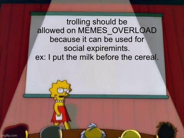Petition | trolling should be allowed on MEMES_OVERLOAD
because it can be used for social expiremints.
ex: I put the milk before the cereal. | image tagged in lisa simpson's presentation,petition,funny,memes,trolling | made w/ Imgflip meme maker