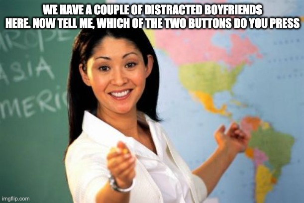 Unhelpful High School Teacher Meme | WE HAVE A COUPLE OF DISTRACTED BOYFRIENDS HERE. NOW TELL ME, WHICH OF THE TWO BUTTONS DO YOU PRESS | image tagged in memes,unhelpful high school teacher | made w/ Imgflip meme maker