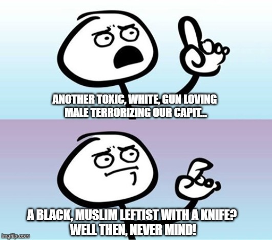 Wait a minute!  Never mind. | ANOTHER TOXIC, WHITE, GUN LOVING 
MALE TERRORIZING OUR CAPIT... A BLACK, MUSLIM LEFTIST WITH A KNIFE? 
WELL THEN, NEVER MIND! | image tagged in wait a minute never mind,shooting,racism | made w/ Imgflip meme maker
