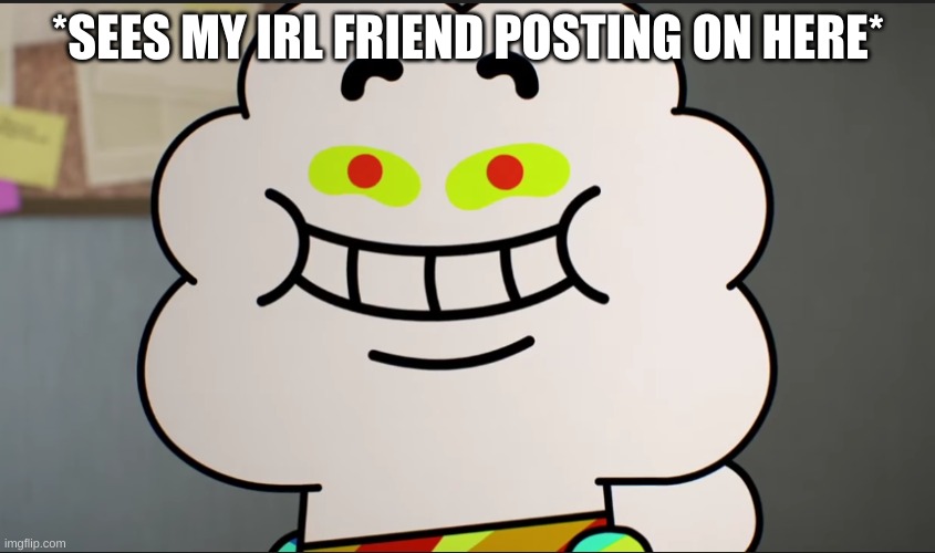 Not saying who tho | *SEES MY IRL FRIEND POSTING ON HERE* | image tagged in happy | made w/ Imgflip meme maker
