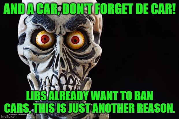 Achmed The Dead Terrorist | AND A CAR, DON'T FORGET DE CAR! LIBS ALREADY WANT TO BAN CARS, THIS IS JUST ANOTHER REASON. | image tagged in achmed the dead terrorist | made w/ Imgflip meme maker
